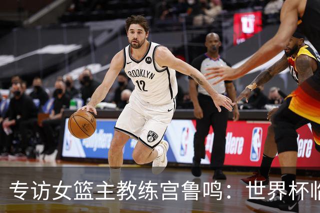 专访女篮主教练宫鲁鸣：世界杯临近，队伍正逐渐成形